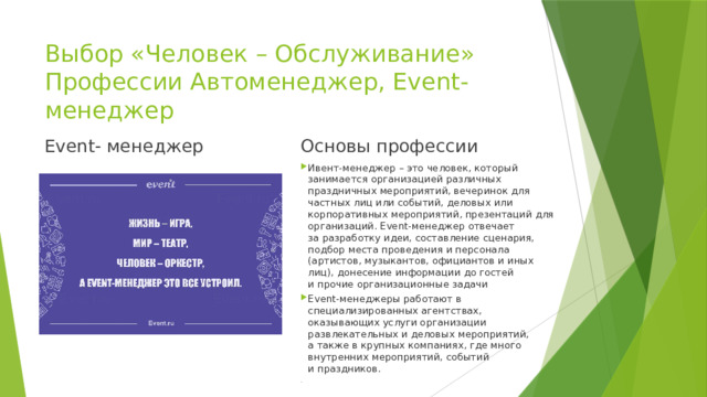 Выбор «Человек – Обслуживание»  Профессии Автоменеджер, Event- менеджер Event- менеджер Основы профессии Ивент-менеджер – это человек, который занимается организацией различных праздничных мероприятий, вечеринок для частных лиц или событий, деловых или корпоративных мероприятий, презентаций для организаций. Event-менеджер отвечает за разработку идеи, составление сценария, подбор места проведения и персонала (артистов, музыкантов, официантов и иных лиц), донесение информации до гостей и прочие организационные задачи Event-менеджеры работают в специализированных агентствах, оказывающих услуги организации развлекательных и деловых мероприятий, а также в крупных компаниях, где много внутренних мероприятий, событий и праздников. . 