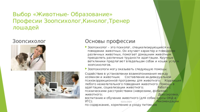 Выбор «Животные- Образование»  Професии Зоопсихолог,Кинолог,Тренер лошадей Зоопсихолог Основы профессии Зоопсихолог – это психолог, специализирующийся на поведении животных. Он изучает характер и поведение различных животных, помогает домашним животным преодолеть различные трудности адаптации. Крупные ветклиники предлагают владельцам собак и кошек услуги зоопсихологов. Зоопсихологи могу оказывать следующую помощь: Содействие в установлении взаимопонимания между хозяином и животным; Составление индивидуальной психокоррекционной программы для животного; Коррекция любого нежелательного поведения животного; Помощь в адаптации, социализации животного; Работа с психическими расстройствами (неврозами, фобиями) животного; Дрессировка, воспитание и обучение животного (для собак курсы ОКД и УГС); Рекомендации по содержанию, кормлению и уходу питомцев 02/21/2024 