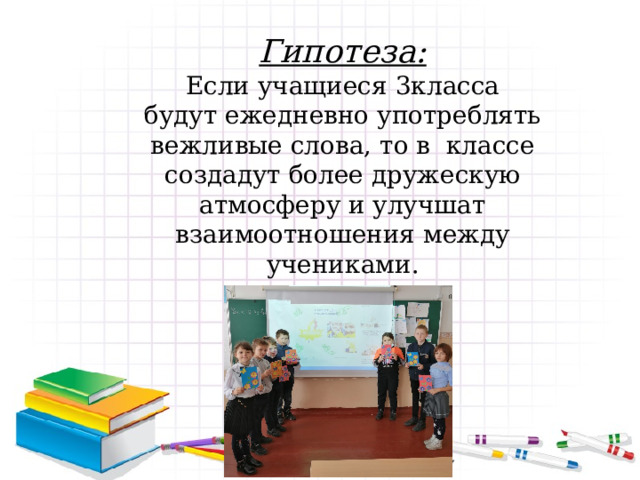 Гипотеза: Если учащиеся 3класса будут ежедневно употреблять вежливые слова, то в классе создадут более дружескую атмосферу и улучшат взаимоотношения между учениками.   