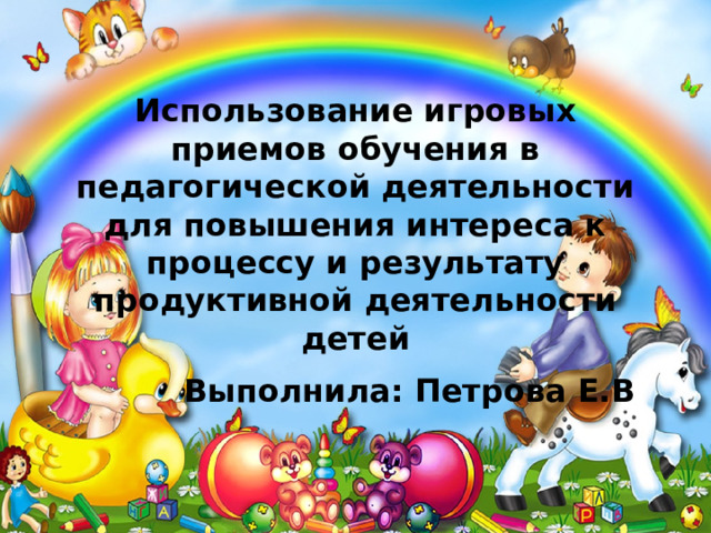 Использование игровых приемов обучения в педагогической деятельности для повышения интереса к процессу и результату продуктивной деятельности детей  Выполнила: Петрова Е.В 