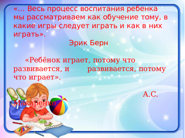 «… Весь процесс воспитания ребенка мы рассматриваем как обучение тому, в какие игры следует играть и как в них играть».       Эрик Берн  «Ребёнок играет, потому что развивается, и  развивается, потому что играет».       А.С. Макаренко 