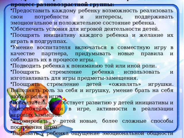  Условия, необходимые для успешного внедрения игровых технологий в образовательный процесс разновозрастной группы: Предоставить каждому ребенку возможность реализовать свои потребности и интересы, поддерживать эмоциональное и положительное состояние ребенка. Обеспечить условия для игровой деятельности детей. Поощрять инициативу каждого ребенка и желание их играть в подгруппах. Умение воспитателя включаться в совместную игру в качестве партнера, придумывать новые правила и соблюдать их в процессе игры. Подводить ребенка к пониманию той или иной роли. Поощрять стремление ребенка использовать и изготавливать для игры предметы-замещения. Поощрять стремление детей « оживлять » игрушки. Выполнять роль за себя и игрушку, умение брать на себя любую роль в игре. Воспитатель способствует развитию у детей инициативы и самостоятельности в игре, активности в реализации игровых замыслов. Формировать у детей новые, более сложные способы построения игры. Вызывать у ребенка ощущение эмоциональной общности со взрослыми и сверстниками, чувство доверия к ним. 