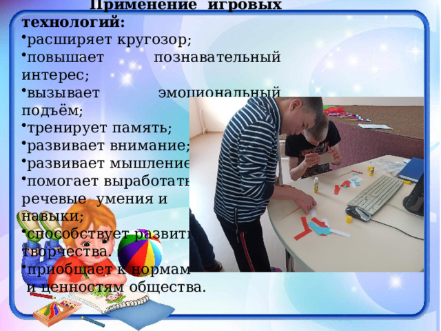  Применение игровых технологий: расширяет кругозор; повышает познавательный интерес; вызывает эмоциональный подъём; тренирует память; развивает внимание; развивает мышление; помогает выработать речевые умения и навыки; способствует развитию творчества. приобщает к нормам  и ценностям общества.  