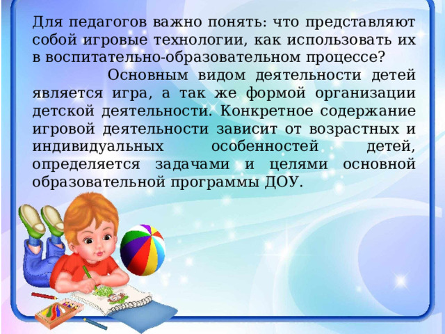 Для педагогов важно понять: что представляют собой игровые технологии, как использовать их в воспитательно-образовательном процессе?  Основным видом деятельности детей является игра, а так же формой организации детской деятельности. Конкретное содержание игровой деятельности зависит от возрастных и индивидуальных особенностей детей, определяется задачами и целями основной образовательной программы ДОУ. 