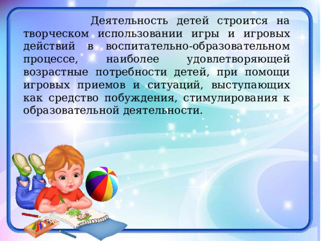  Деятельность детей строится на творческом использовании игры и игровых действий в воспитательно-образовательном процессе, наиболее удовлетворяющей возрастные потребности детей, при помощи игровых приемов и ситуаций, выступающих как средство побуждения, стимулирования к образовательной деятельности. 