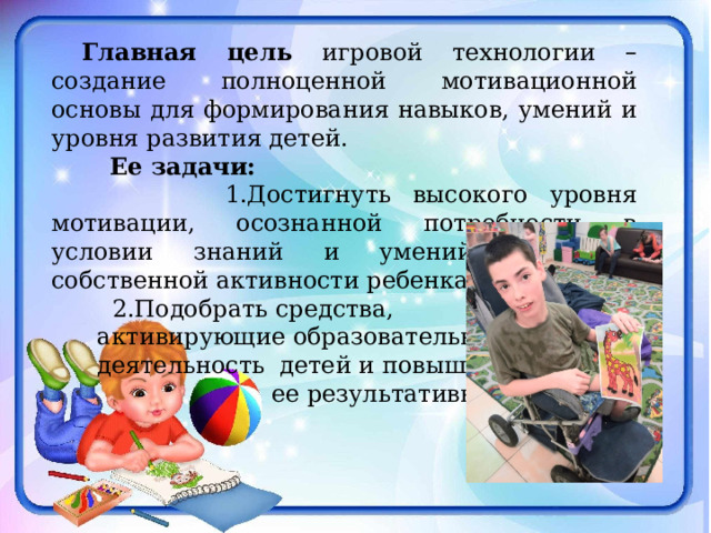  Главная цель игровой технологии – создание полноценной мотивационной основы для формирования навыков, умений и уровня развития детей.  Ее задачи:  1.Достигнуть высокого уровня мотивации, осознанной потребности в условии знаний и умений за счет собственной активности ребенка.  2.Подобрать средства,  активирующие образовательную  деятельность детей и повышение  ее результативности. 