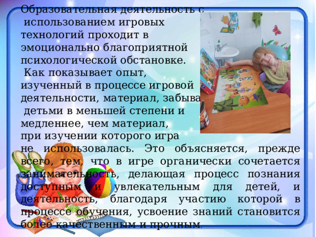 Образовательная деятельность с  использованием игровых технологий проходит в эмоционально благоприятной психологической обстановке.  Как показывает опыт, изученный в процессе игровой деятельности, материал, забывается  детьми в меньшей степени и медленнее, чем материал, при изучении которого игра не использовалась. Это объясняется, прежде всего, тем, что в игре органически сочетается занимательность, делающая процесс познания доступным и увлекательным для детей, и деятельность, благодаря участию которой в процессе обучения, усвоение знаний становится более качественным и прочным . 