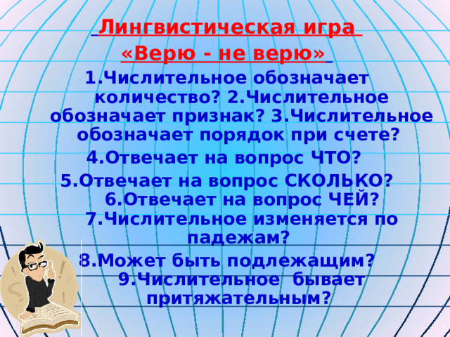  Лингвистическая игра «Верю - не верю»  1.Числительное обозначает количество? 2.Числительное обозначает признак? 3.Числительное обозначает порядок при счете? 4.Отвечает на вопрос ЧТО? 5.Отвечает на вопрос СКОЛЬКО? 6.Отвечает на вопрос ЧЕЙ? 7.Числительное изменяется по падежам? 8.Может быть подлежащим? 9.Числительное бывает притяжательным? 