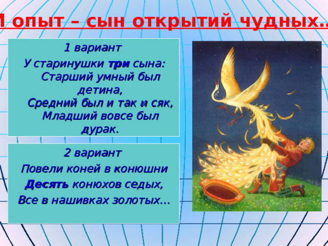 И опыт – сын открытий чудных… 1 вариант У старинушки три сына:  Старший умный был детина,  Средний был и так и сяк,  Младший вовсе был дурак. 2 вариант Повели коней в конюшни Десять конюхов седых, Все в нашивках золотых…  