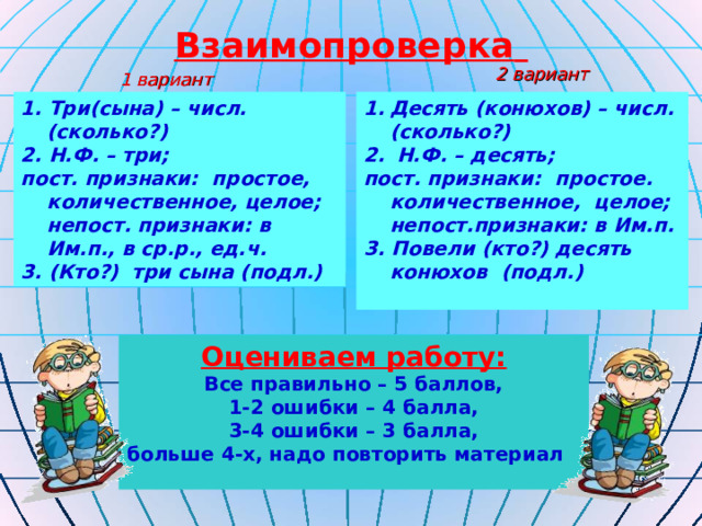Взаимопроверка  2 вариант 1 вариант 1. Три(сына) – числ. (сколько?) 2. Н.Ф. – три; пост. признаки: простое, количественное, целое; непост. признаки: в Им.п., в ср.р., ед.ч. 3. (Кто?) три сына (подл.) Десять (конюхов) – числ. (сколько?)  Н.Ф. – десять; пост. признаки: простое. количественное, целое; непост.признаки: в Им.п. 3. Повели (кто?) десять конюхов (подл.)  Оцениваем работу: Все правильно – 5 баллов, 1-2 ошибки – 4 балла, 3-4 ошибки – 3 балла, больше 4-х, надо повторить материал  
