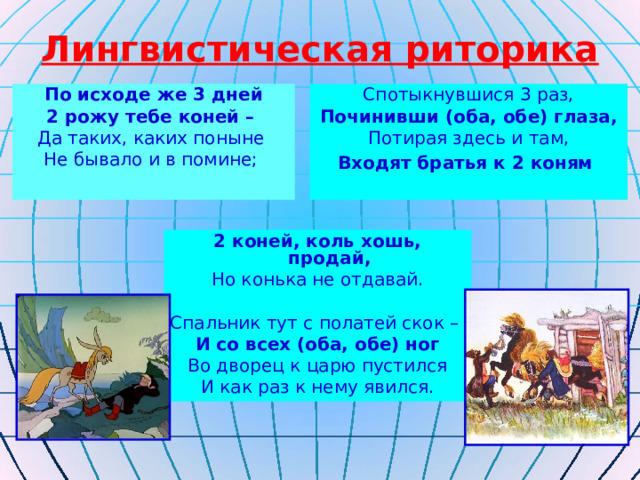 Лингвистическая риторика По исходе же 3 дней 2 рожу тебе коней – Да таких, каких поныне Не бывало и в помине; Спотыкнувшися 3 раз, Починивши (оба, обе) глаза, Потирая здесь и там, Входят братья к 2 коням  2 коней, коль хошь, продай, Но конька не отдавай. Спальник тут с полатей скок – И со всех (оба, обе) ног Во дворец к царю пустился И как раз к нему явился. 