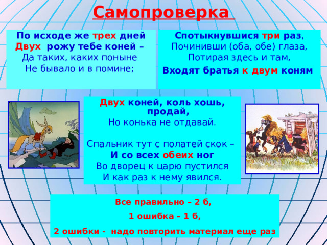 Самопроверка По исходе же трех дней Двух рожу тебе коней – Да таких, каких поныне Не бывало и в помине; Спотыкнувшися три раз , Починивши (оба, обе) глаза, Потирая здесь и там, Входят братья к двум коням  Двух коней, коль хошь, продай, Но конька не отдавай. Спальник тут с полатей скок – И со всех обеих ног Во дворец к царю пустился И как раз к нему явился. Все правильно – 2 б, 1 ошибка – 1 б, 2 ошибки - надо повторить материал еще раз 