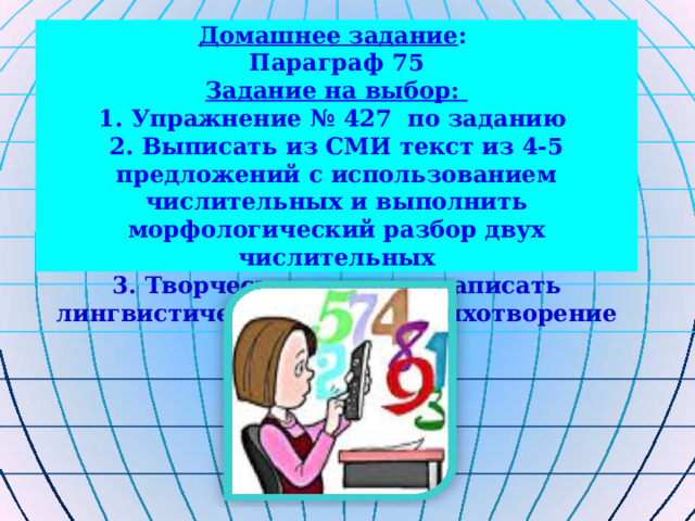 Домашнее задание : Параграф 75 Задание на выбор: 1. Упражнение № 427 по заданию 2. Выписать из СМИ текст из 4-5 предложений с использованием числительных и выполнить морфологический разбор двух числительных 3. Творческое задание: написать лингвистическую сказку, стихотворение о числительном 