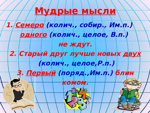 Мудрые мысли 1. Семеро  (колич., собир., Им.п.) одного  (колич., целое, В.п.)  не ждут. 2. Старый друг лучше новых двух  (колич., целое,Р.п.) 3. Первый  (поряд.,Им.п.) блин комом. 