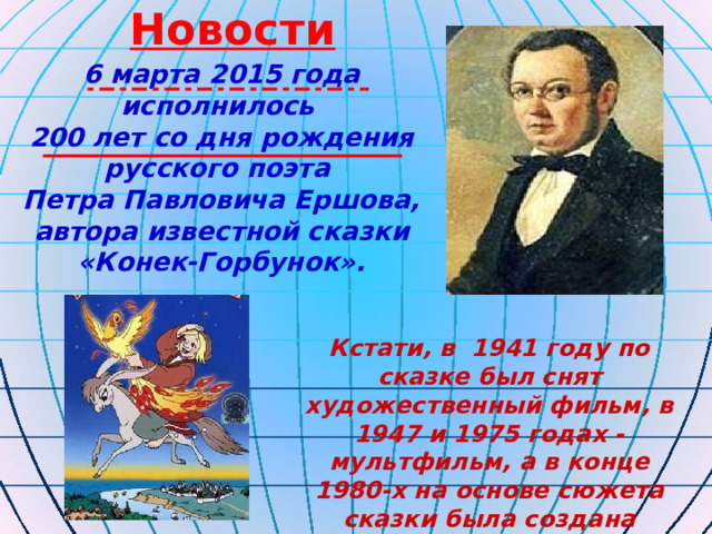 Новости 6 марта 2015 года исполнилось 200 лет со дня рождения русского поэта Петра Павловича Ершова, автора известной сказки «Конек-Горбунок». Кстати, в  1941 году по сказке был снят художественный фильм, в 1947 и 1975 годах - мультфильм, а в конце 1980-х на основе сюжета сказки была создана видеоигра.  