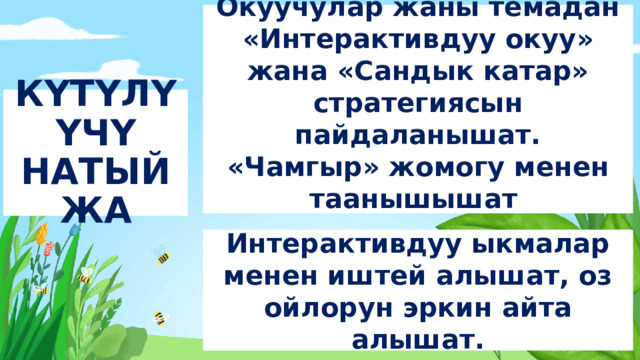 Окуучулар жаны темадан «Интерактивдуу окуу» жана «Сандык катар» стратегиясын пайдаланышат. «Чамгыр» жомогу менен таанышышат КYТYЛYYЧY НАТЫЙЖА Интерактивдуу ыкмалар менен иштей алышат, оз ойлорун эркин айта алышат.  