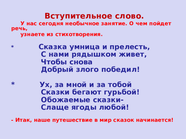  Вступительное слово.    У нас сегодня необычное занятие. О чем пойдет речь,  узнаете из стихотворения.  *  Сказка умница и прелесть,  С нами рядышком живет,  Чтобы снова  Добрый злого победил!  * Ух, за мной и за тобой  Сказки бегают гурьбой!  Обожаемые сказки-  Слаще ягоды любой! - Итак, наше путешествие в мир сказок начинается! 