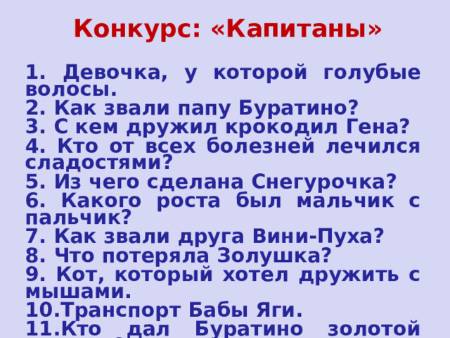  Конкурс: «Капитаны»   1. Девочка, у которой голубые волосы. 2. Как звали папу Буратино? 3. С кем дружил крокодил Гена? 4. Кто от всех болезней лечился сладостями? 5. Из чего сделана Снегурочка? 6. Какого роста был мальчик с пальчик? 7. Как звали друга Вини-Пуха? 8. Что потеряла Золушка? 9. Кот, который хотел дружить с мышами. 10.Транспорт Бабы Яги. 11.Кто дал Буратино золотой ключик? 12.Что купила на базаре Муха-Цокотуха? 