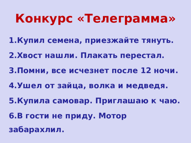 Конкурс «Телеграмма» 1.Купил семена, приезжайте тянуть. 2.Хвост нашли. Плакать перестал. 3.Помни, все исчезнет после 12 ночи. 4.Ушел от зайца, волка и медведя. 5.Купила самовар. Приглашаю к чаю. 6.В гости не приду. Мотор забарахлил.  