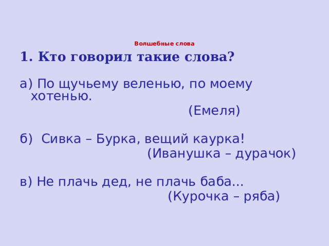 Волшебные слова  1. Кто говорил такие слова? а) По щучьему веленью, по моему хотенью.  (Емеля) б) Сивка – Бурка, вещий каурка!  (Иванушка – дурачок) в) Не плачь дед, не плачь баба…  (Курочка – ряба) 
