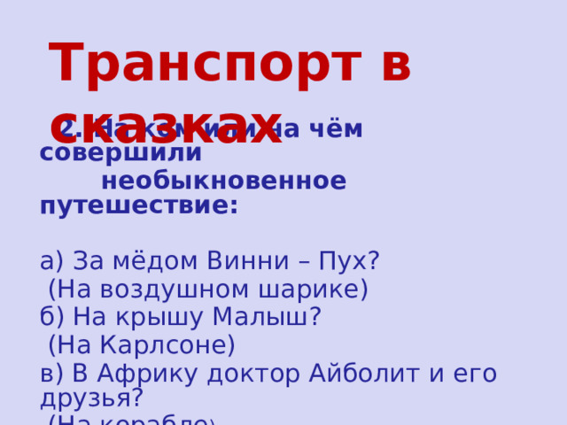 Транспорт в сказках  2. На ком или на чём совершили  необыкновенное путешествие:  а) За мёдом Винни – Пух?  (На воздушном шарике) б) На крышу Малыш?  (На Карлсоне) в) В Африку доктор Айболит и его друзья?  (На корабле ) 