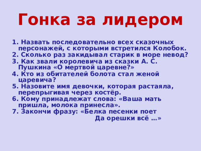 Гонка за лидером 1. Назвать последовательно всех сказочных персонажей, с которыми встретился Колобок. 2. Сколько раз закидывал старик в море невод? 3. Как звали королевича из сказки А. С. Пушкина «О мертвой царевне?» 4. Кто из обитателей болота стал женой царевича? 5. Назовите имя девочки, которая растаяла, перепрыгивая через костёр. 6. Кому принадлежат слова: «Ваша мать пришла, молока принесла». 7. Закончи фразу: «Белка песенки поет  Да орешки всё …» 
