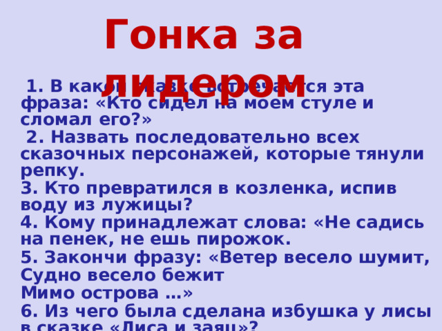 Гонка за лидером  1. В какой сказке встречается эта фраза: «Кто сидел на моем стуле и сломал его?»  2. Назвать последовательно всех сказочных персонажей, которые тянули репку. 3. Кто превратился в козленка, испив воду из лужицы? 4. Кому принадлежат слова: «Не садись на пенек, не ешь пирожок. 5. Закончи фразу: «Ветер весело шумит, Судно весело бежит Мимо острова …» 6. Из чего была сделана избушка у лисы в сказке «Лиса и заяц»? 7. Куда спрятался козленочек от волка в сказке «Волк и семеро козлят»? 
