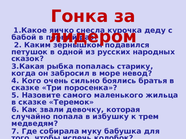 Гонка за лидером  1.Какое яичко снесла курочка деду с бабой в первый раз?  2. Каким зернышком подавился петушок в одной из русских народных сказок? 3.Какая рыбка попалась старику, когда он забросил в море невод? 4. Кого очень сильно боялись братья в сказке «Три поросенка»? 5. Назовите самого маленького жильца в сказке «Теремок» 6. Как звали девочку, которая случайно попала в избушку к трем медведям? 7. Где собирала муку бабушка для того, чтобы испечь колобок? 
