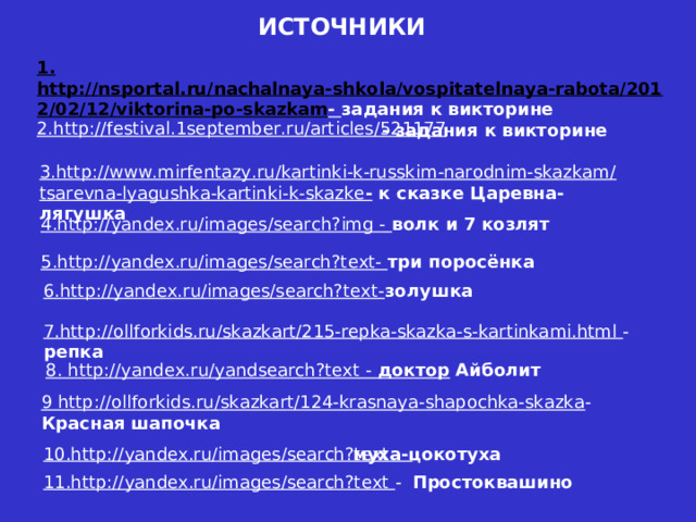 ИСТОЧНИКИ 1. http://nsportal.ru/nachalnaya-shkola/vospitatelnaya-rabota/2012/02/12/viktorina-po-skazkam - задания к викторине 2.http://festival.1september.ru/articles/521177 - задания к викторине 3.http://www.mirfentazy.ru/kartinki-k-russkim-narodnim-skazkam/tsarevna-lyagushka-kartinki-k-skazke - к сказке Царевна- лягушка 4.http://yandex.ru/images/search?img -  волк и 7 козлят 5.http://yandex.ru/images/search?text- три поросёнка 6.http://yandex.ru/images/search?text- золушка 7.http://ollforkids.ru/skazkart/215-repka-skazka-s-kartinkami.html - репка 8. http://yandex.ru/yandsearch?text - доктор Айболит 9 http://ollforkids.ru/skazkart/124-krasnaya-shapochka-skazka - Красная  шапочка 10.http://yandex.ru/images/search?text - муха-цокотуха 11.http://yandex.ru/images/search?text - Простоквашино 