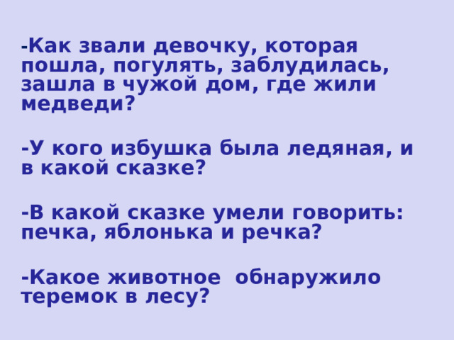 - Как звали девочку, которая пошла, погулять, заблудилась, зашла в чужой дом, где жили медведи?  -У кого избушка была ледяная, и в какой сказке?  -В какой сказке умели говорить: печка, яблонька и речка?  -Какое животное обнаружило теремок в лесу? 