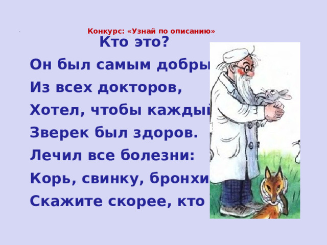  Конкурс: «Узнай по описанию»     Кто это?   Он был самым добрым   Из всех докторов,   Хотел, чтобы каждый   Зверек был здоров.   Лечил все болезни:   Корь, свинку, бронхит-   Скажите скорее, кто он? 