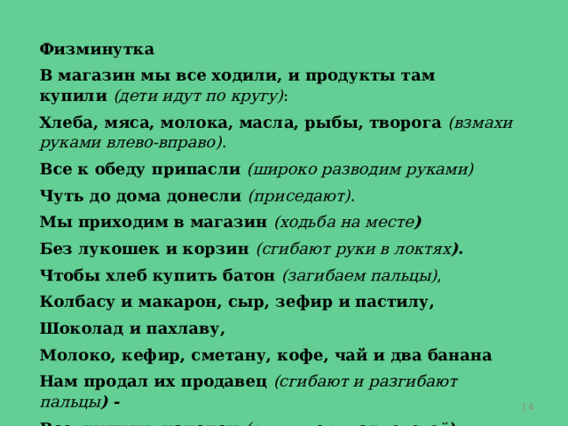 Физминутка В магазин мы все ходили, и продукты там купили  (дети идут по кругу) : Хлеба, мяса, молока, масла, рыбы, творога  (взмахи руками влево-вправо) . Все к обеду припасли  (широко разводим руками) Чуть до дома донесли  (приседают) . Мы приходим в магазин  (ходьба на месте ) Без лукошек и корзин  (сгибают руки в локтях ) . Чтобы хлеб купить батон  (загибаем пальцы) , Колбасу и макарон, сыр, зефир и пастилу, Шоколад и пахлаву, Молоко, кефир, сметану, кофе, чай и два банана Нам продал их продавец  (сгибают и разгибают пальцы )  - Все, купили, наконец  (руки вверх над головой ) .  