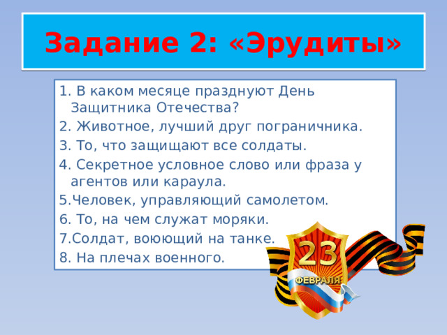 Задание 2: «Эрудиты» 1. В каком месяце празднуют День Защитника Отечества? 2. Животное, лучший друг пограничника. 3. То, что защищают все солдаты. 4. Секретное условное слово или фраза у агентов или караула.  5.Человек, управляющий самолетом. 6. То, на чем служат моряки. 7.Солдат, воюющий на танке. 8. На плечах военного. 