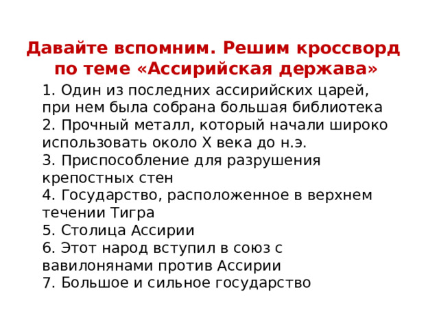 Давайте вспомним. Решим кроссворд по теме «Ассирийская держава» 1. Один из последних ассирийских царей, при нем была собрана большая библиотека 2. Прочный металл, который начали широко использовать около X века до н.э. 3. Приспособление для разрушения крепостных стен 4. Государство, расположенное в верхнем течении Тигра 5. Столица Ассирии 6. Этот народ вступил в союз с вавилонянами против Ассирии 7. Большое и сильное государство 