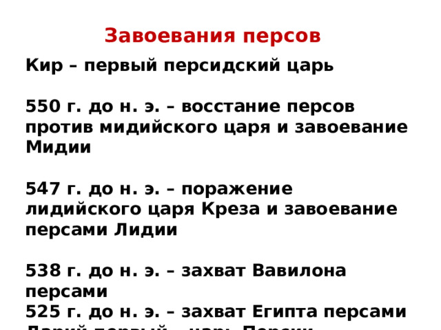 Завоевания персов Кир – первый персидский царь  550 г. до н. э. – восстание персов против мидийского царя и завоевание Мидии  547 г. до н. э. – поражение лидийского царя Креза и завоевание персами Лидии  538 г. до н. э. – захват Вавилона персами 525 г. до н. э. – захват Египта персами Дарий первый – царь Персии Персеполь – столица Персидской державы 