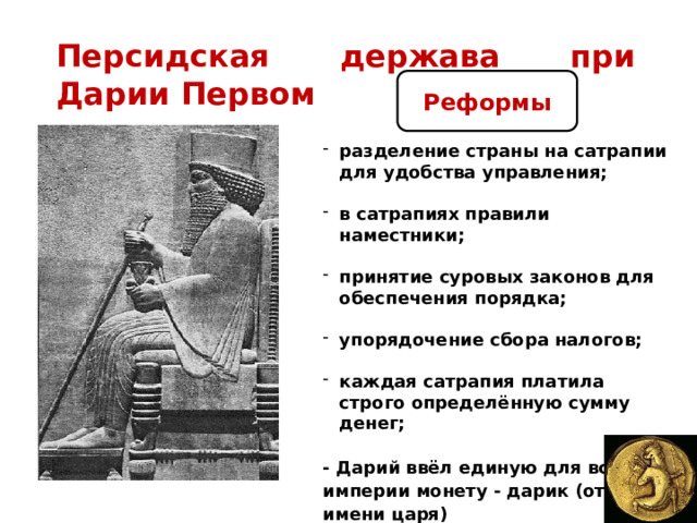 Персидская держава при Дарии Первом Реформы разделение страны на сатрапии для удобства управления;  в сатрапиях правили наместники;  принятие суровых законов для обеспечения порядка;  упорядочение сбора налогов;  каждая сатрапия платила строго определённую сумму денег;  - Дарий ввёл единую для всей империи монету - дарик (от имени царя) 