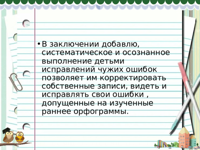 В заключении добавлю, систематическое и осознанное выполнение детьми исправлений чужих ошибок позволяет им корректировать собственные записи, видеть и исправлять свои ошибки , допущенные на изученные раннее орфограммы. 