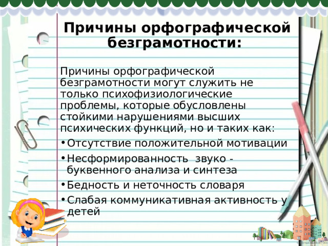 Причины орфографической безграмотности: Причины орфографической безграмотности могут служить не только психофизиологические проблемы, которые обусловлены стойкими нарушениями высших психических функций, но и таких как: Отсутствие положительной мотивации Несформированность звуко - буквенного анализа и синтеза Бедность и неточность словаря Слабая коммуникативная активность у детей 