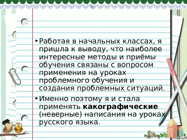 Работая в начальных классах, я пришла к выводу, что наиболее интересные методы и приёмы обучения связаны с вопросом применения на уроках проблемного обучения и создания проблемных ситуаций. Именно поэтому я и стала применять какографические (неверные) написания на уроках русского языка. 
