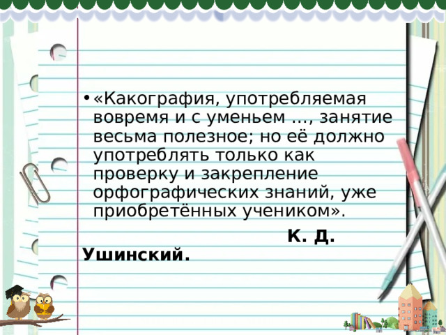 «Какография, употребляемая вовремя и с уменьем …, занятие весьма полезное; но её должно употреблять только как проверку и закрепление орфографических знаний, уже приобретённых учеником».  К. Д. Ушинский. 
