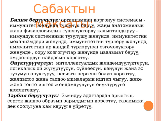 Сабактын максаты: Билим  берүүчүлүк :  организмдин коргонуу системасы - иммунитет жөнүндө түшүнүк берүү, жаңы анатомиялык жана физиологиялык түшүнүктөрдү калыптандыруу - иммундук системанын түзүлүшү жөнүндө, иммунитеттин механизмдери жөнүндө, иммунитеттин түрлөрү жөнүндө, иммунитеттин ар кандай түрлөрүнүн өзгөчөлүктөрү жөнүндө , оору козгогучтар жөнүндө маалымат берүү, эмдөөлөрдүн пайдасын көрсөтүү. Өнүктүрүүчүлүк :  интеллектуалдык жөндөмдүүлүктөрүн, логикалык ой жүгүртүүсүн, сүйлөөсүн, көңүлүн жана эс тутумун өнүктүрүү, негизги нерсени бөлүп көрсөтүү, жалпылоо жана талдоо ыкмаларын иштеп чыгуу, жеке жана топто ​​иштөө жөндөмдүүлүгүн өнүктүрүүгө көмөктөшүү. Тарбия  берүүчүлүк :  Зыяндуу адаттардан арылтып, сергек жашоо образын зарылдыгын көрсөтүү, тазалыкка, ден соолугуна кам көрүүгө үйрөтүү. 