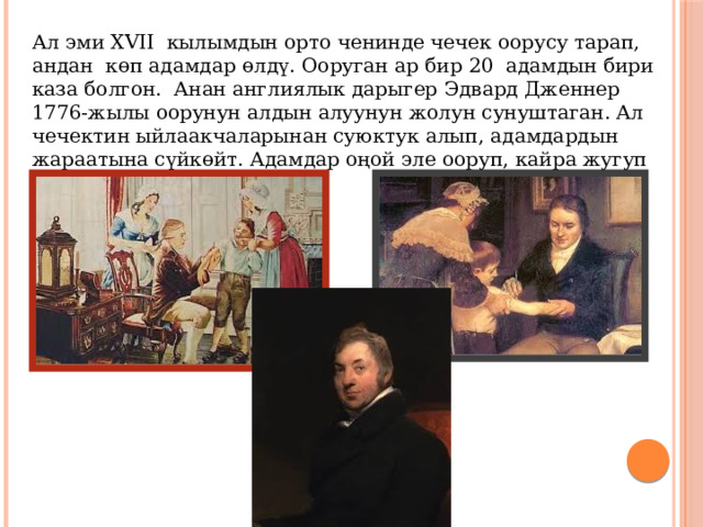 Ал эми XVII кылымдын орто ченинде чечек оорусу тарап, андан көп адамдар өлдү. Ооруган ар бир 20 адамдын бири каза болгон. Анан англиялык дарыгер Эдвард Дженнер 1776-жылы оорунун алдын алуунун жолун сунуштаган. Ал чечектин ыйлаакчаларынан суюктук алып, адамдардын жараатына сүйкөйт. Адамдар оңой эле ооруп, кайра жугуп калса оорушчу эмес. 