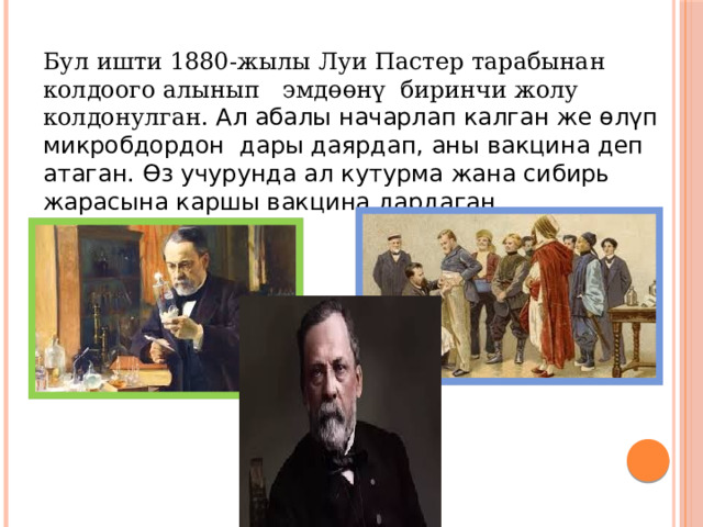 Бул ишти 1880-жылы Луи Пастер тарабынан колдоого алынып эмдөөнү биринчи жолу колдонулган. Ал абалы начарлап калган же өлүп микробдордон дары даярдап, аны вакцина деп атаган. Өз учурунда ал кутурма жана сибирь жарасына каршы вакцина дардаган. 