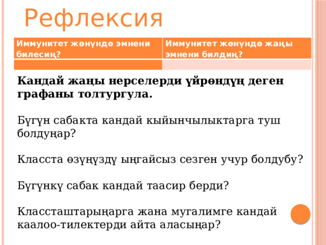 Рефлексия Иммунитет жөнүндө эмнени билесиң? Иммунитет жөнүндө жаңы эмнени билдиң?     Кандай жаңы нерселерди үйрөндүң деген графаны толтургула. Бүгүн сабакта кандай кыйынчылыктарга туш болдуңар? Класста өзүңүздү ыңгайсыз сезген учур болдубу? Бүгүнкү сабак кандай таасир берди? Классташтарыңарга жана мугалимге кандай каалоо-тилектерди айта аласыңар? 