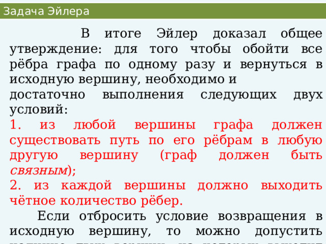 Задача Эйлера  В итоге Эйлер доказал общее утверждение: для того чтобы обойти все рёбра графа по одному разу и вернуться в исходную вершину, необходимо и достаточно выполнения следующих двух условий: 1. из любой вершины графа должен существовать путь по его рёбрам в любую другую вершину (граф должен быть связным ); 2. из каждой вершины должно выходить чётное количество рёбер.  Если отбросить условие возвращения в исходную вершину, то можно допустить наличие двух вершин, из которых выходит нечётное количество рёбер. В этом случае начинать движение следует с одной из этих двух вершин, а заканчивать - в другой. 