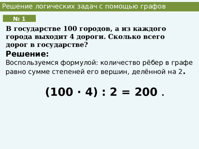 Решение логических задач с помощью графов В государстве 100 городов, а из каждого города выходит 4 дороги. Сколько всего дорог в государстве? № 1 Решение: Воспользуемся формулой: количество рёбер в графе равно сумме степеней его вершин, делённой на 2 . (100 ∙ 4) : 2 = 200 . 