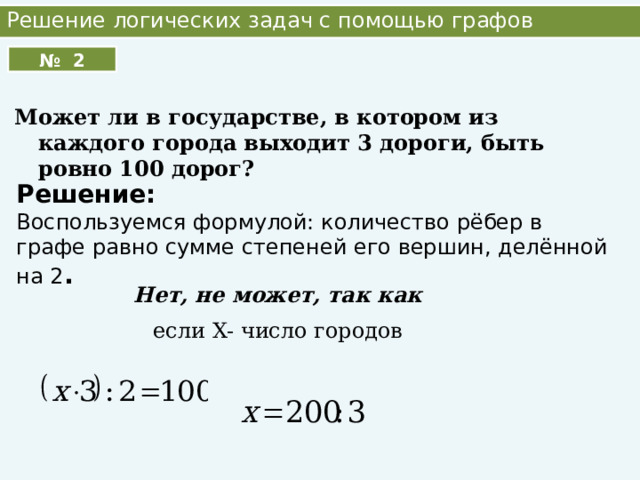 Решение логических задач с помощью графов № 2 Может ли в государстве, в котором из каждого города выходит 3 дороги, быть ровно 100 дорог? Решение: Воспользуемся формулой: количество рёбер в графе равно сумме степеней его вершин, делённой на 2 . Нет, не может, так как если X- число городов 