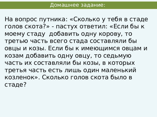 Домашнее задание: На вопрос путника: «Сколько у тебя в стаде голов скота?» - пастух ответил: «Если бы к моему стаду добавить одну корову, то третью часть всего стада составляли бы овцы и козы. Если бы к имеющимся овцам и козам добавить одну овцу, то седьмую часть их составляли бы козы, в которых третья часть есть лишь один маленький козленок». Сколько голов скота было в стаде? 