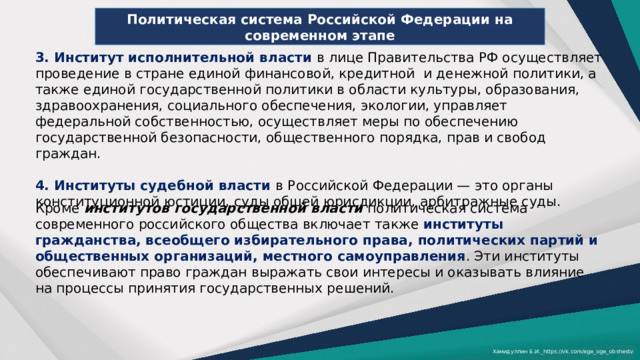Политическая система Российской Федерации на современном этапе 3. Институт исполнительной власти в лице Правительства РФ осуществляет проведение в стране единой финансовой, кредитной и денежной политики, а также единой государственной политики в области культуры, образования, здравоохранения, социального обеспечения, экологии, управляет федеральной собственностью, осуществляет меры по обеспечению государственной безопасности, общественного порядка, прав и свобод граждан. 4. Институты судебной власти в Российской Федерации — это органы конституционной юстиции, суды общей юрисдикции, арбитражные суды. Кроме институтов государственной власти политическая система современного российского общества включает также институты гражданства, всеобщего избирательного права, политических партий и общественных организаций, местного самоуправления . Эти институты обеспечивают право граждан выражать свои интересы и оказывать влияние на процессы принятия государственных решений. Хамидуллин Б.И._https://vk.com/ege_oge_obshestv 