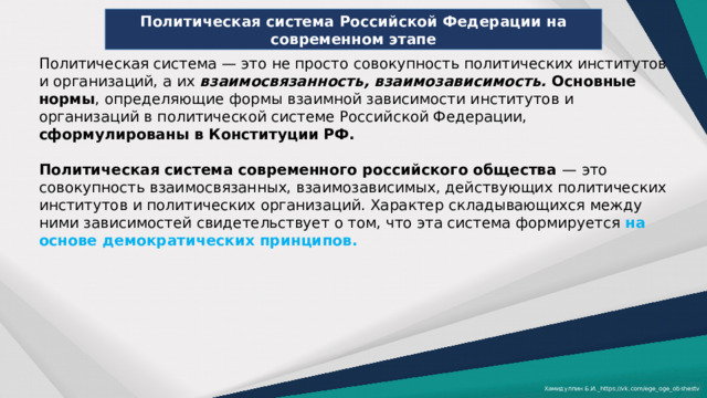 Политическая система Российской Федерации на современном этапе Политическая система — это не просто совокупность политических институтов и организаций, а их взаимосвязанность, взаимозависимость. Основные нормы , определяющие формы взаимной зависимости институтов и организаций в политической системе Российской Федерации, сформулированы в Конституции РФ.  Политическая система современного российского общества — это совокупность взаимосвязанных, взаимозависимых, действующих политических институтов и политических организаций. Характер складывающихся между ними зависимостей свидетельствует о том, что эта система формируется на основе демократических принципов. Хамидуллин Б.И._https://vk.com/ege_oge_obshestv 